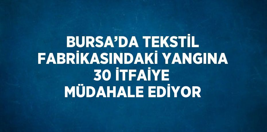 BURSA’DA TEKSTİL FABRİKASINDAKİ YANGINA 30 İTFAİYE MÜDAHALE EDİYOR