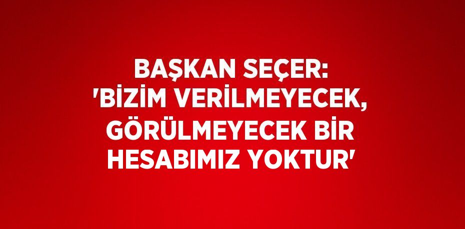 BAŞKAN SEÇER: 'BİZİM VERİLMEYECEK, GÖRÜLMEYECEK BİR HESABIMIZ YOKTUR'