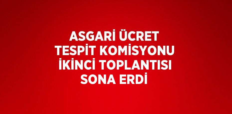 ASGARİ ÜCRET TESPİT KOMİSYONU İKİNCİ TOPLANTISI SONA ERDİ