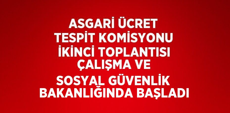 ASGARİ ÜCRET TESPİT KOMİSYONU İKİNCİ TOPLANTISI ÇALIŞMA VE SOSYAL GÜVENLİK BAKANLIĞINDA BAŞLADI