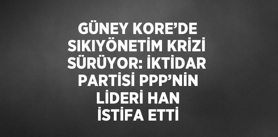 GÜNEY KORE’DE SIKIYÖNETİM KRİZİ SÜRÜYOR: İKTİDAR PARTİSİ PPP’NİN LİDERİ HAN İSTİFA ETTİ