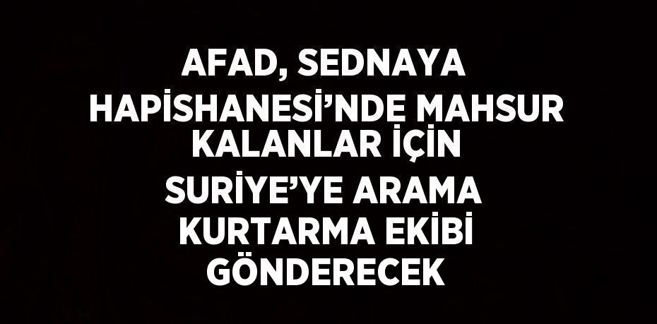 AFAD, SEDNAYA HAPİSHANESİ’NDE MAHSUR KALANLAR İÇİN SURİYE’YE ARAMA KURTARMA EKİBİ GÖNDERECEK