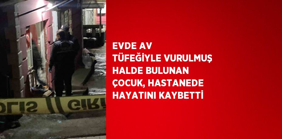 EVDE AV TÜFEĞİYLE VURULMUŞ HALDE BULUNAN ÇOCUK, HASTANEDE HAYATINI KAYBETTİ