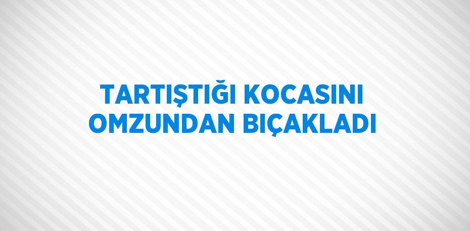 TARTIŞTIĞI KOCASINI OMZUNDAN BIÇAKLADI