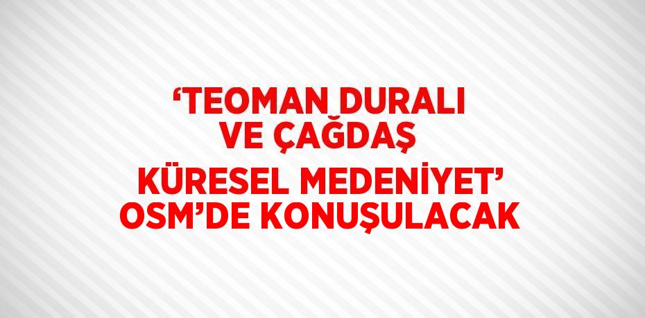 ‘TEOMAN DURALI VE ÇAĞDAŞ KÜRESEL MEDENİYET’ OSM’DE KONUŞULACAK