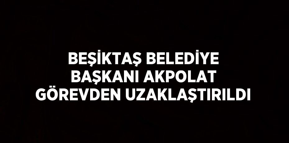 BEŞİKTAŞ BELEDİYE BAŞKANI AKPOLAT GÖREVDEN UZAKLAŞTIRILDI