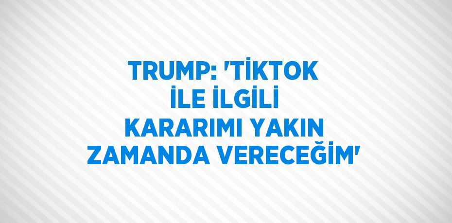 TRUMP: 'TİKTOK İLE İLGİLİ KARARIMI YAKIN ZAMANDA VERECEĞİM'