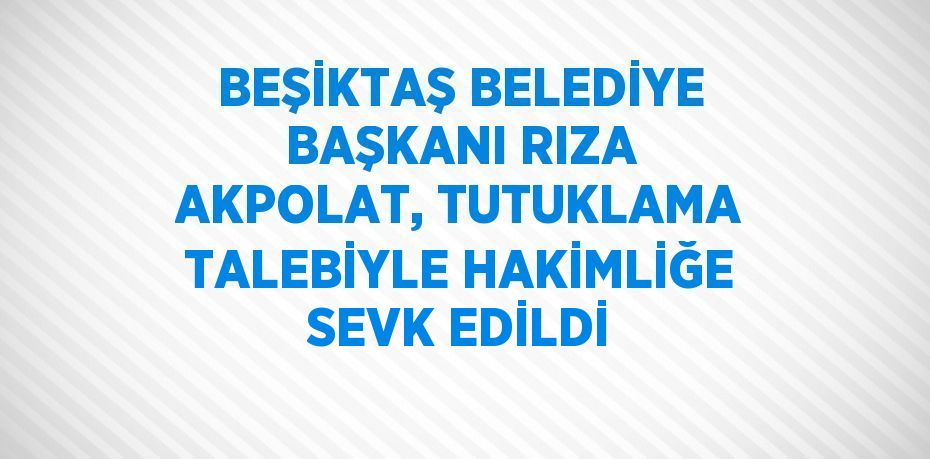 BEŞİKTAŞ BELEDİYE BAŞKANI RIZA AKPOLAT, TUTUKLAMA TALEBİYLE HAKİMLİĞE SEVK EDİLDİ