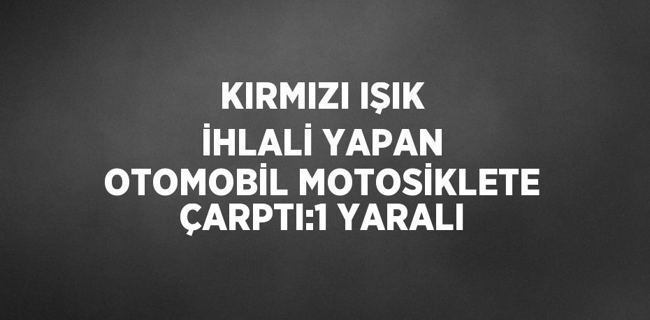 KIRMIZI IŞIK İHLALİ YAPAN OTOMOBİL MOTOSİKLETE ÇARPTI:1 YARALI