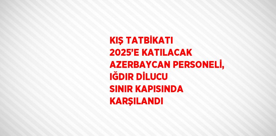 KIŞ TATBİKATI 2025’E KATILACAK AZERBAYCAN PERSONELİ, IĞDIR DİLUCU SINIR KAPISINDA KARŞILANDI