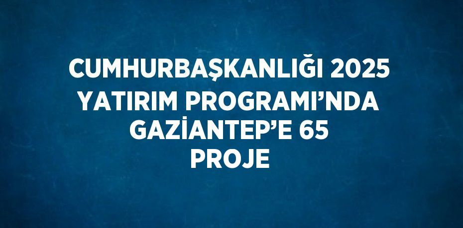 CUMHURBAŞKANLIĞI 2025 YATIRIM PROGRAMI’NDA GAZİANTEP’E 65 PROJE