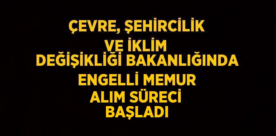 ÇEVRE, ŞEHİRCİLİK VE İKLİM DEĞİŞİKLİĞİ BAKANLIĞINDA ENGELLİ MEMUR ALIM SÜRECİ BAŞLADI