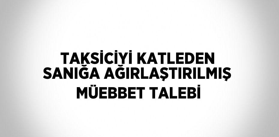 TAKSİCİYİ KATLEDEN SANIĞA AĞIRLAŞTIRILMIŞ MÜEBBET TALEBİ