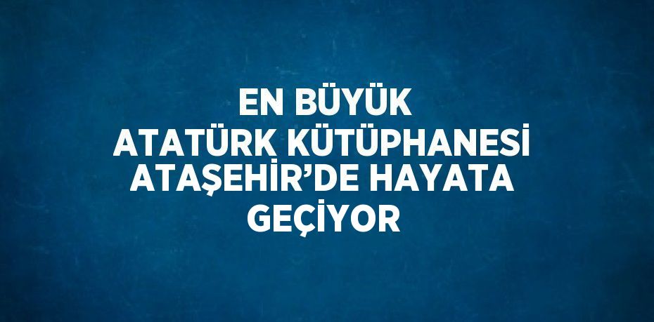 EN BÜYÜK ATATÜRK KÜTÜPHANESİ ATAŞEHİR’DE HAYATA GEÇİYOR