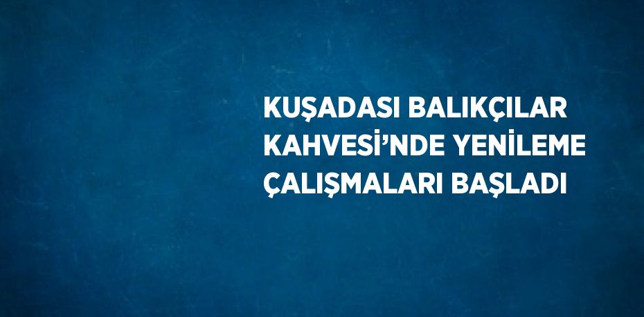 KUŞADASI BALIKÇILAR KAHVESİ’NDE YENİLEME ÇALIŞMALARI BAŞLADI