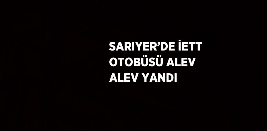 SARIYER’DE İETT OTOBÜSÜ ALEV ALEV YANDI