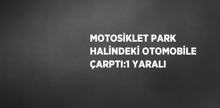 MOTOSİKLET PARK HALİNDEKİ OTOMOBİLE ÇARPTI:1 YARALI