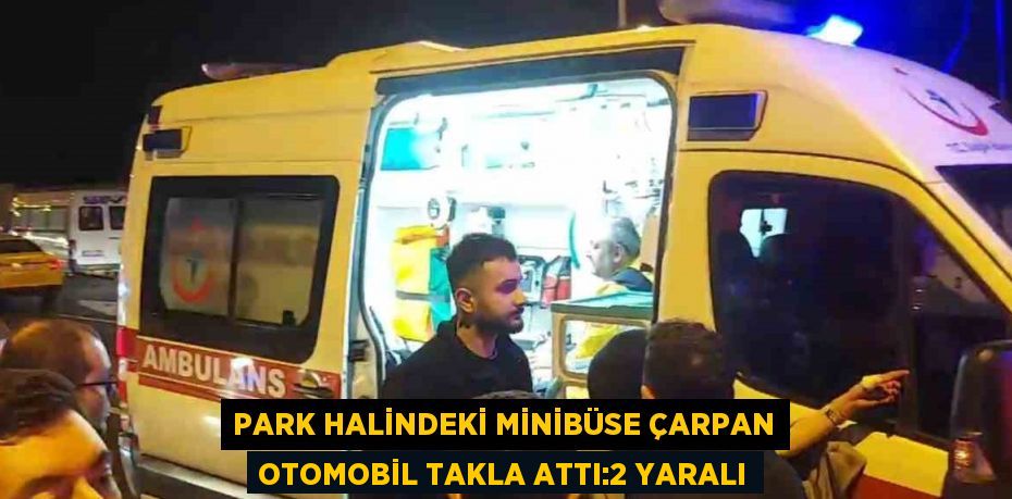 PARK HALİNDEKİ MİNİBÜSE ÇARPAN OTOMOBİL TAKLA ATTI:2 YARALI