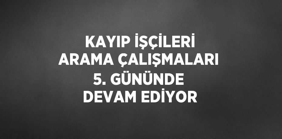 KAYIP İŞÇİLERİ ARAMA ÇALIŞMALARI 5. GÜNÜNDE DEVAM EDİYOR