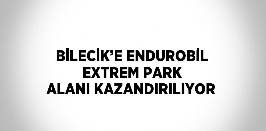 BİLECİK’E ENDUROBİL EXTREM PARK ALANI KAZANDIRILIYOR