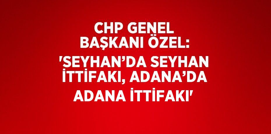 CHP GENEL BAŞKANI ÖZEL: 'SEYHAN’DA SEYHAN İTTİFAKI, ADANA’DA ADANA İTTİFAKI'