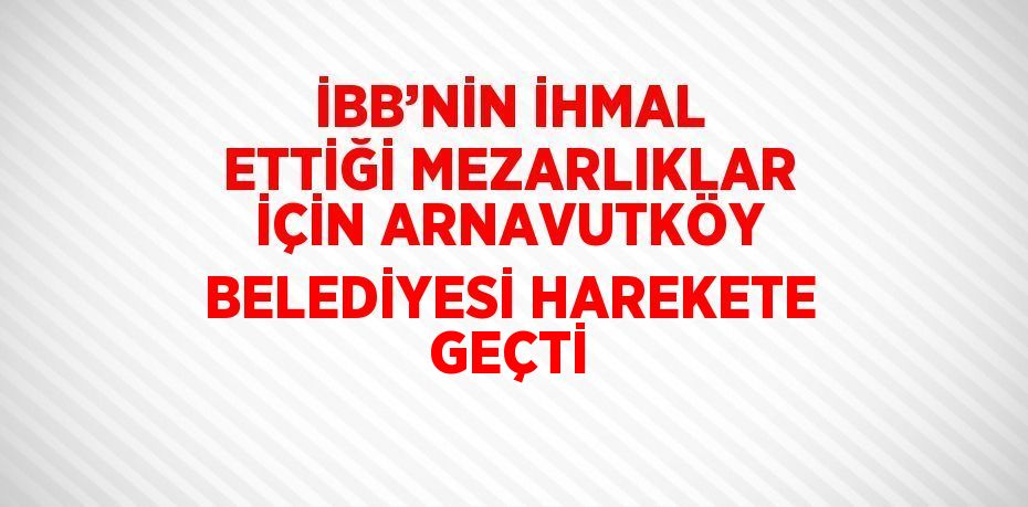 İBB’NİN İHMAL ETTİĞİ MEZARLIKLAR İÇİN ARNAVUTKÖY BELEDİYESİ HAREKETE GEÇTİ