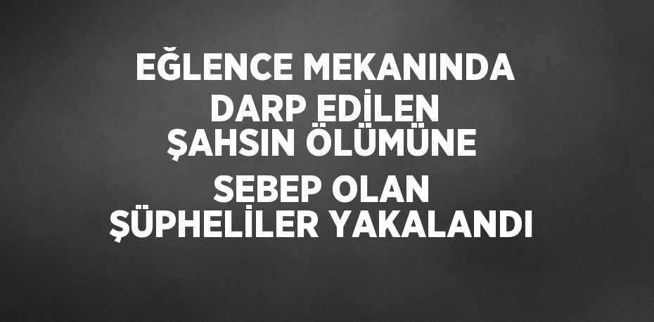 EĞLENCE MEKANINDA DARP EDİLEN ŞAHSIN ÖLÜMÜNE SEBEP OLAN ŞÜPHELİLER YAKALANDI