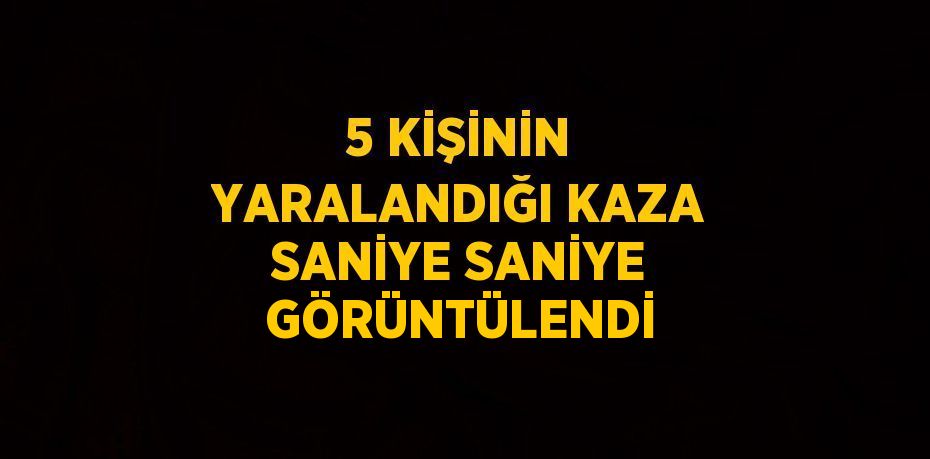 5 KİŞİNİN YARALANDIĞI KAZA SANİYE SANİYE GÖRÜNTÜLENDİ