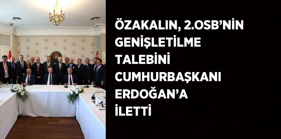 ÖZAKALIN, 2.OSB’NİN GENİŞLETİLME TALEBİNİ CUMHURBAŞKANI ERDOĞAN’A İLETTİ