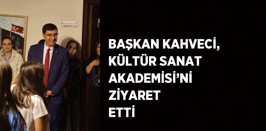 BAŞKAN KAHVECİ, KÜLTÜR SANAT AKADEMİSİ’Nİ ZİYARET ETTİ