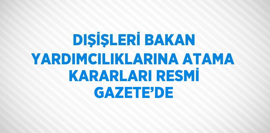 DIŞİŞLERİ BAKAN YARDIMCILIKLARINA ATAMA KARARLARI RESMİ GAZETE’DE