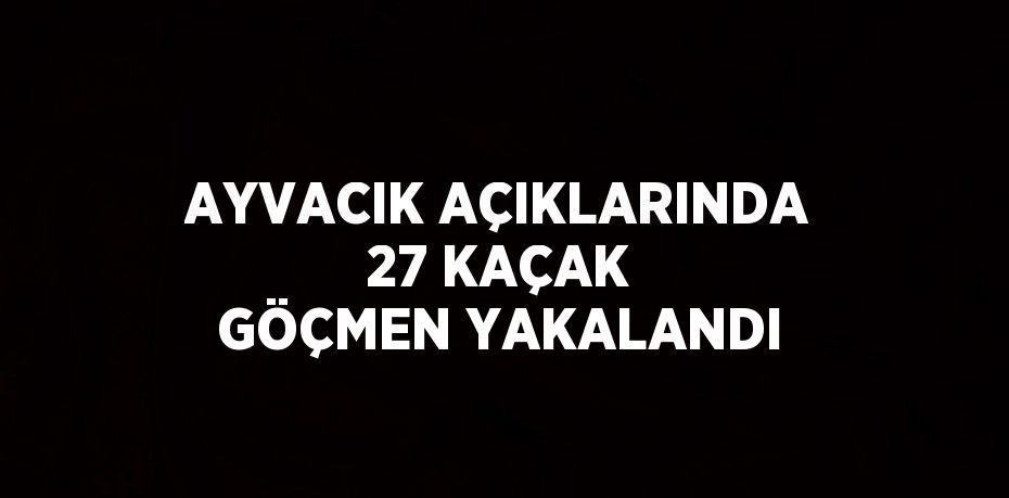 AYVACIK AÇIKLARINDA 27 KAÇAK GÖÇMEN YAKALANDI