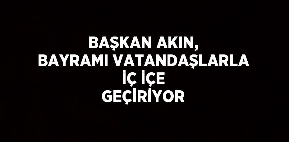 BAŞKAN AKIN, BAYRAMI VATANDAŞLARLA İÇ İÇE GEÇİRİYOR