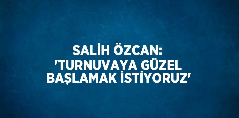 SALİH ÖZCAN: 'TURNUVAYA GÜZEL BAŞLAMAK İSTİYORUZ'