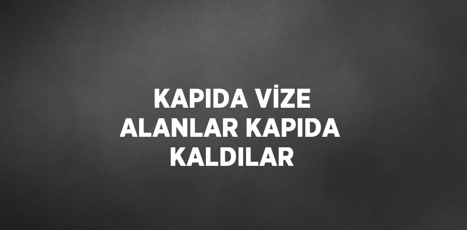 KAPIDA VİZE ALANLAR KAPIDA KALDILAR