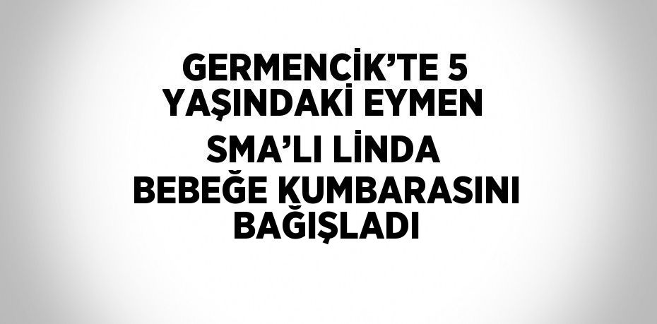 GERMENCİK’TE 5 YAŞINDAKİ EYMEN SMA’LI LİNDA BEBEĞE KUMBARASINI BAĞIŞLADI