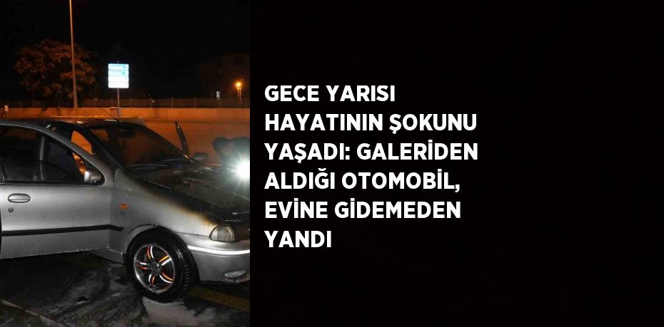 GECE YARISI HAYATININ ŞOKUNU YAŞADI: GALERİDEN ALDIĞI OTOMOBİL, EVİNE GİDEMEDEN YANDI