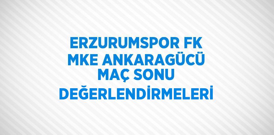 ERZURUMSPOR FK MKE ANKARAGÜCÜ MAÇ SONU DEĞERLENDİRMELERİ