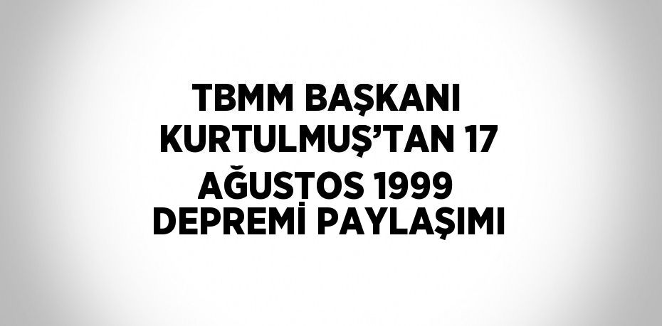 TBMM BAŞKANI KURTULMUŞ’TAN 17 AĞUSTOS 1999 DEPREMİ PAYLAŞIMI