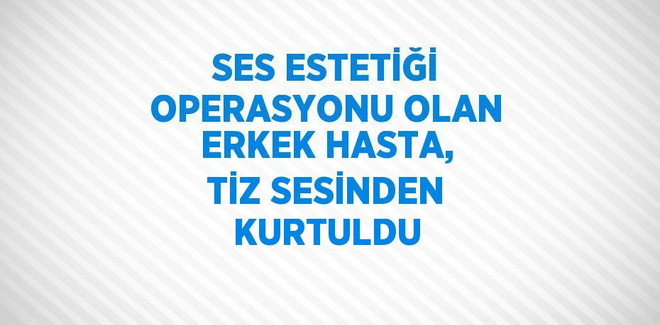 SES ESTETİĞİ OPERASYONU OLAN ERKEK HASTA, TİZ SESİNDEN KURTULDU