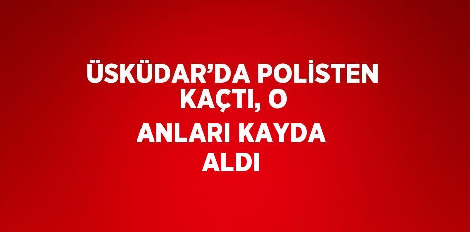 ÜSKÜDAR’DA POLİSTEN KAÇTI, O ANLARI KAYDA ALDI