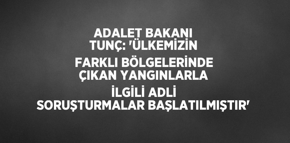 ADALET BAKANI TUNÇ: 'ÜLKEMİZİN FARKLI BÖLGELERİNDE ÇIKAN YANGINLARLA İLGİLİ ADLİ SORUŞTURMALAR BAŞLATILMIŞTIR'