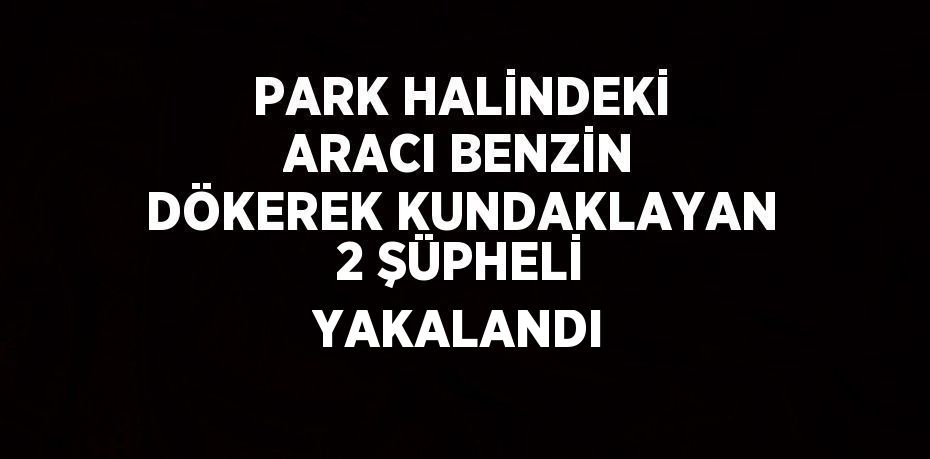 PARK HALİNDEKİ ARACI BENZİN DÖKEREK KUNDAKLAYAN 2 ŞÜPHELİ YAKALANDI