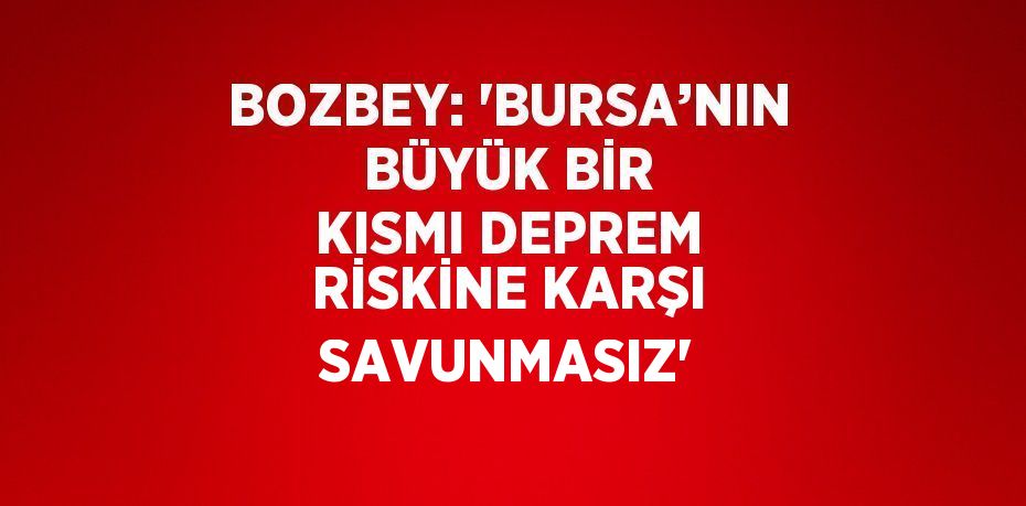 BOZBEY: 'BURSA’NIN BÜYÜK BİR KISMI DEPREM RİSKİNE KARŞI SAVUNMASIZ'