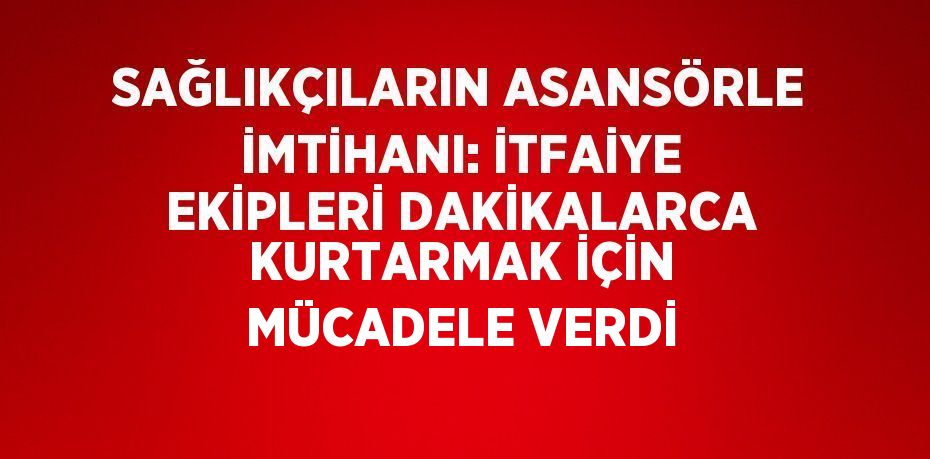 SAĞLIKÇILARIN ASANSÖRLE İMTİHANI: İTFAİYE EKİPLERİ DAKİKALARCA KURTARMAK İÇİN MÜCADELE VERDİ