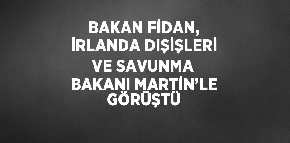 BAKAN FİDAN, İRLANDA DIŞİŞLERİ VE SAVUNMA BAKANI MARTİN’LE GÖRÜŞTÜ