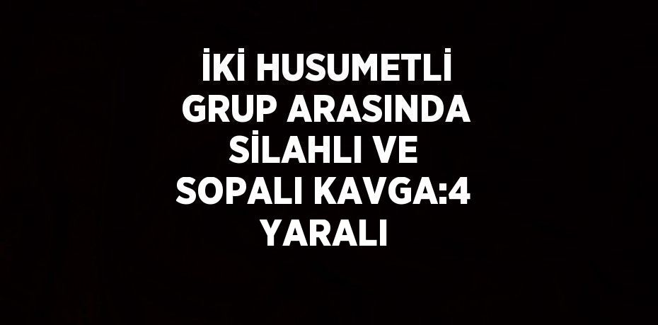 İKİ HUSUMETLİ GRUP ARASINDA SİLAHLI VE SOPALI KAVGA:4 YARALI