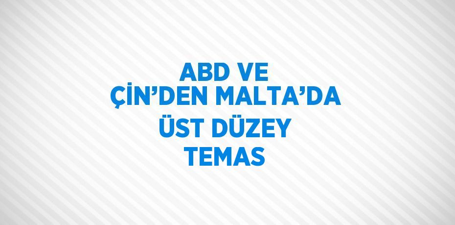 ABD VE ÇİN’DEN MALTA’DA ÜST DÜZEY TEMAS