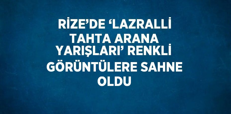 RİZE’DE ‘LAZRALLİ TAHTA ARANA YARIŞLARI’ RENKLİ GÖRÜNTÜLERE SAHNE OLDU