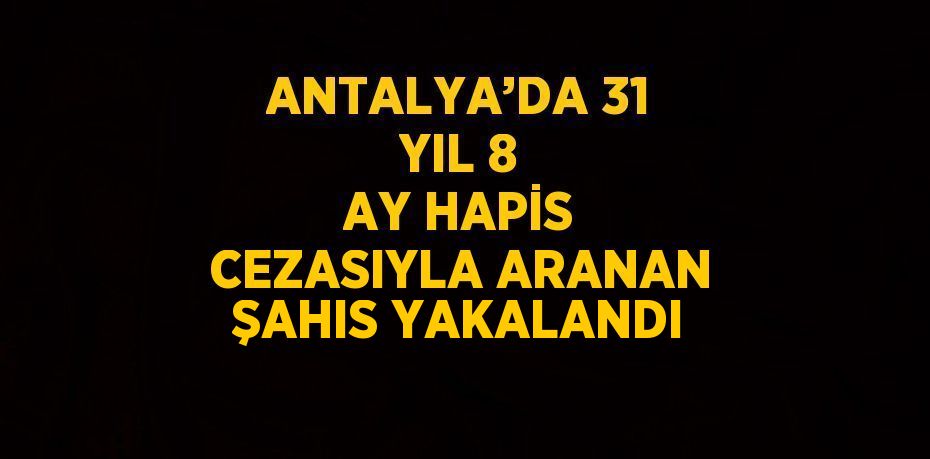 ANTALYA’DA 31 YIL 8 AY HAPİS CEZASIYLA ARANAN ŞAHIS YAKALANDI